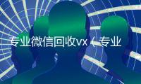 专业微信回收vx（专业微信回收零点）